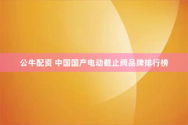 公牛配资 中国国产电动截止阀品牌排行榜
