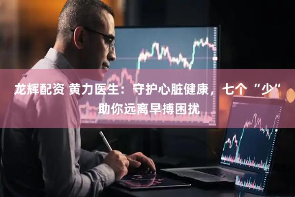 龙辉配资 黄力医生：守护心脏健康，七个 “少” 助你远离早搏困扰