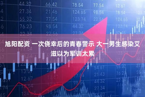 旭阳配资 一次侥幸后的青春警示 大一男生感染艾滋以为军训太累