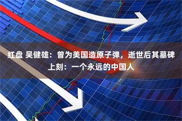 红盘 吴健雄：曾为美国造原子弹，逝世后其墓碑上刻：一个永远的中国人