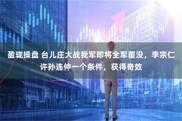盈珑操盘 台儿庄大战我军即将全军覆没，李宗仁许孙连仲一个条件，获得奇效