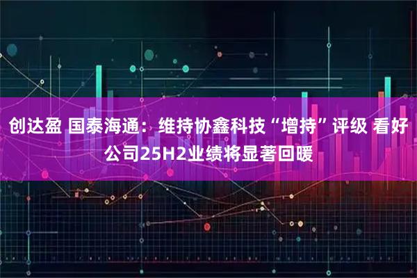 创达盈 国泰海通：维持协鑫科技“增持”评级 看好公司25H2业绩将显著回暖