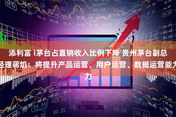 添利富 i茅台占直销收入比例下降 贵州茅台副总经理蒋焰：将提升产品运营、用户运营、数据运营能力