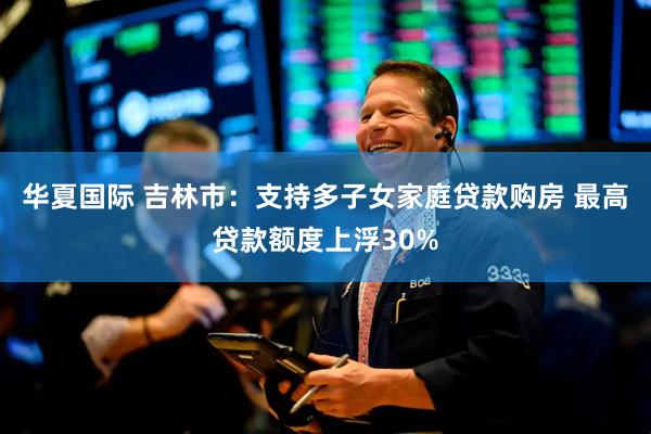 华夏国际 吉林市：支持多子女家庭贷款购房 最高贷款额度上浮30%