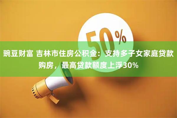 豌豆财富 吉林市住房公积金：支持多子女家庭贷款购房，最高贷款额度上浮30%
