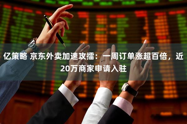 亿策略 京东外卖加速攻擂：一周订单涨超百倍，近20万商家申请入驻