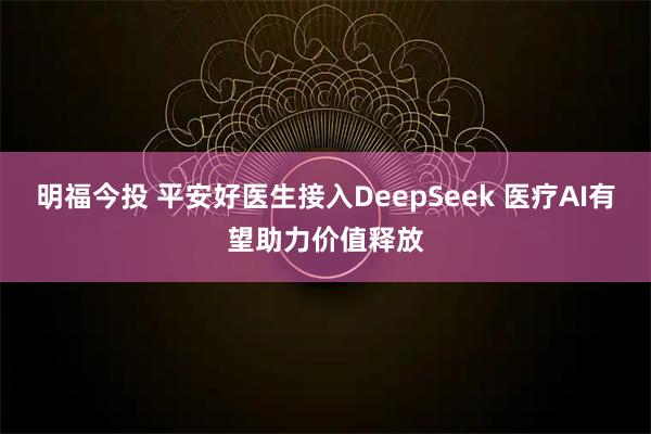 明福今投 平安好医生接入DeepSeek 医疗AI有望助力价值释放