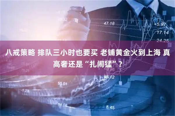 八戒策略 排队三小时也要买 老铺黄金火到上海 真高奢还是“扎闹猛”？