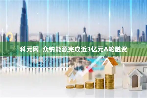 科元网  众钠能源完成近3亿元A轮融资