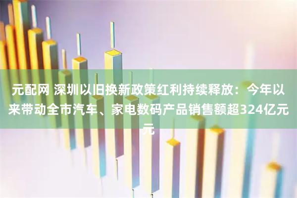 元配网 深圳以旧换新政策红利持续释放：今年以来带动全市汽车、家电数码产品销售额超324亿元