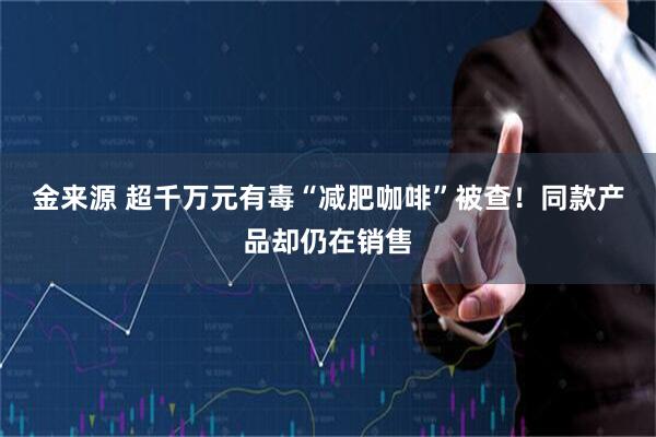 金来源 超千万元有毒“减肥咖啡”被查！同款产品却仍在销售