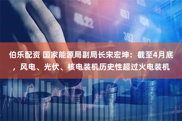 伯乐配资 国家能源局副局长宋宏坤：截至4月底，风电、光伏、核电装机历史性超过火电装机