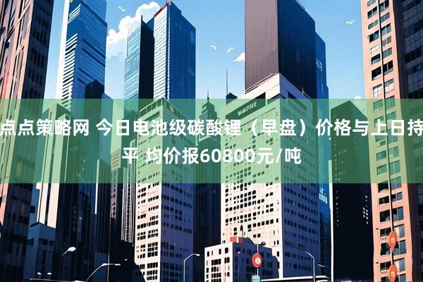 点点策略网 今日电池级碳酸锂（早盘）价格与上日持平 均价报60800元/吨
