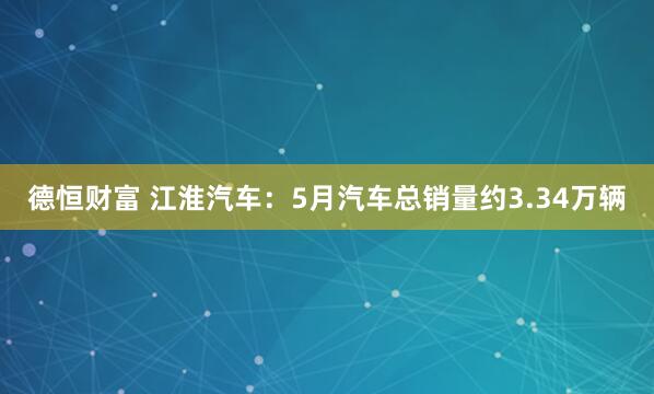 德恒财富 江淮汽车：5月汽车总销量约3.34万辆
