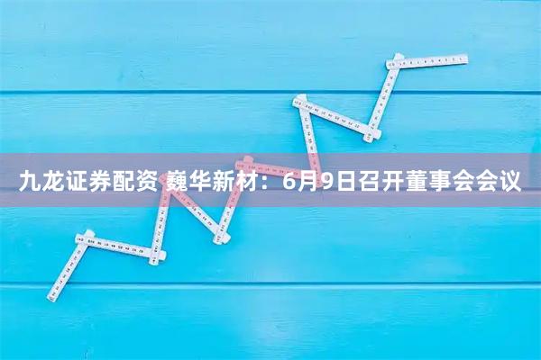 九龙证券配资 巍华新材：6月9日召开董事会会议