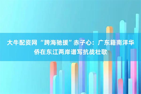 大牛配资网 “跨海驰援”赤子心：广东籍南洋华侨在东江两岸谱写抗战壮歌