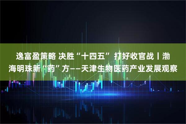 逸富盈策略 决胜“十四五”&#32;打好收官战丨渤海明珠新“药”方——天津生物医药产业发展观察