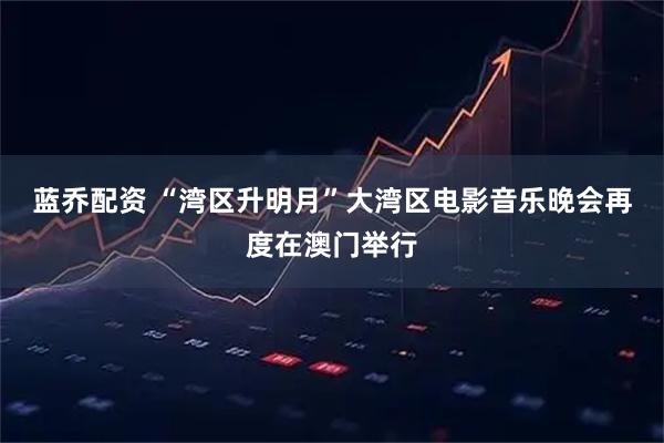 蓝乔配资 “湾区升明月”大湾区电影音乐晚会再度在澳门举行