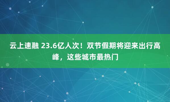 云上速融 23.6亿人次！双节假期将迎来出行高峰，这些城市最热门