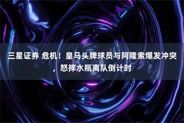 三星证券 危机！皇马头牌球员与阿隆索爆发冲突，怒摔水瓶离队倒计时