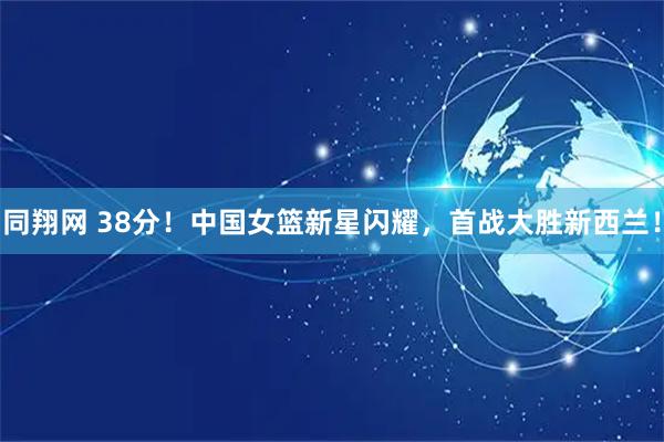 同翔网 38分！中国女篮新星闪耀，首战大胜新西兰！