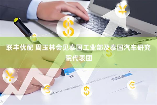 联丰优配 周玉林会见泰国工业部及泰国汽车研究院代表团