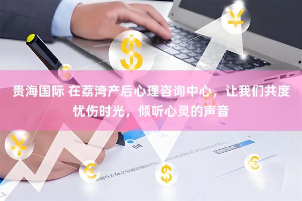 贵海国际 在荔湾产后心理咨询中心，让我们共度忧伤时光，倾听心灵的声音
