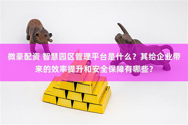 微豪配资 智慧园区管理平台是什么？其给企业带来的效率提升和安全保障有哪些？