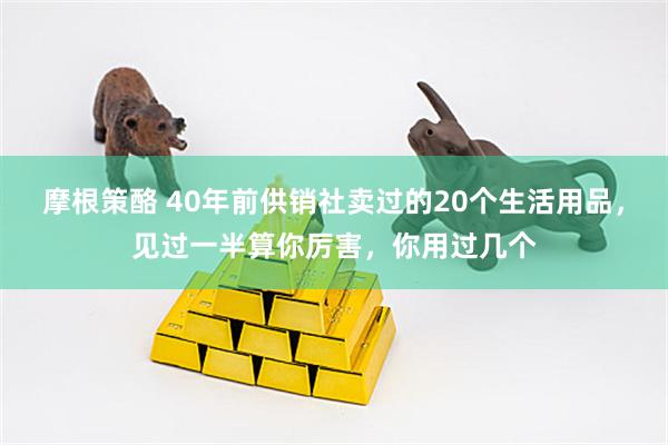 摩根策酪 40年前供销社卖过的20个生活用品，见过一半算你厉害，你用过几个