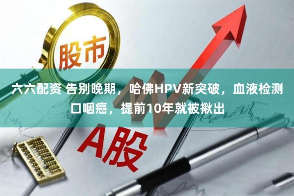 六六配资 告别晚期，哈佛HPV新突破，血液检测口咽癌，提前10年就被揪出