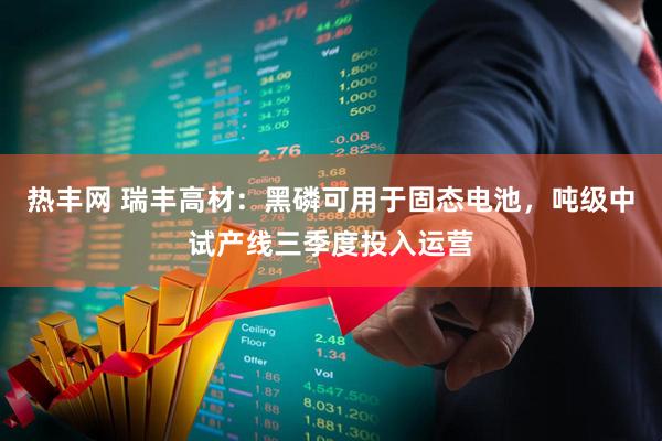 热丰网 瑞丰高材：黑磷可用于固态电池，吨级中试产线三季度投入运营