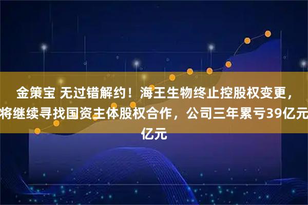 金策宝 无过错解约！海王生物终止控股权变更，将继续寻找国资主体股权合作，公司三年累亏39亿元