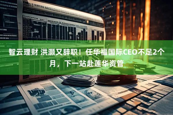 智云理财 洪灏又辞职！任华福国际CEO不足2个月，下一站赴莲华资管